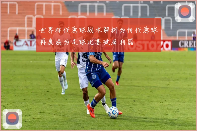 世界杯任意球战术解析为何任意球再度成为足球比赛破局利器
