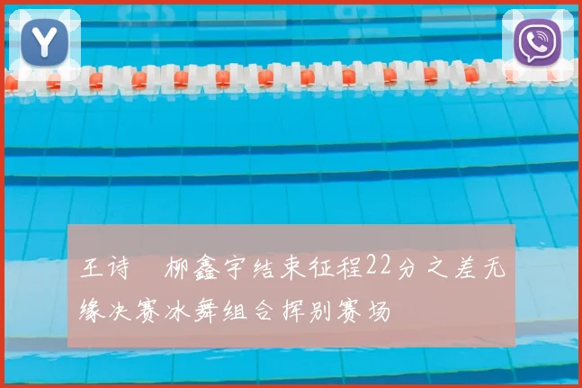 王诗玥柳鑫宇结束征程22分之差无缘决赛冰舞组合挥别赛场