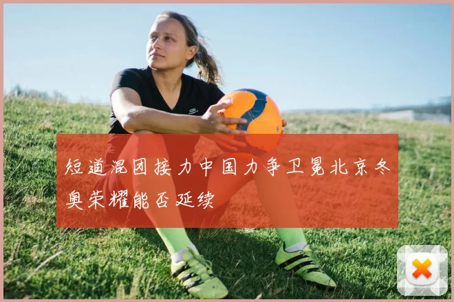 短道混团接力中国力争卫冕北京冬奥荣耀能否延续