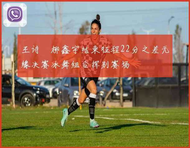 王诗玥柳鑫宇结束征程22分之差无缘决赛冰舞组合挥别赛场