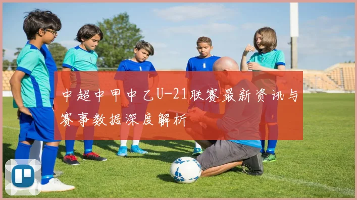 中超中甲中乙U-21联赛最新资讯与赛事数据深度解析