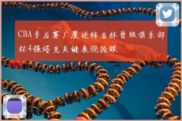 CBA季后赛广厦逆转吉林晋级俱乐部杯4强塔克关键表现抢眼