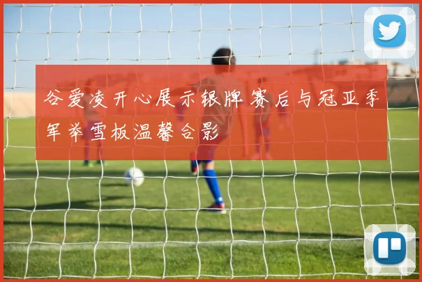 谷爱凌开心展示银牌 赛后与冠亚季军举雪板温馨合影